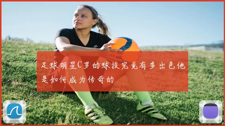 足球明星C罗的球技究竟有多出色他是如何成为传奇的