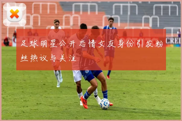 足球明星公开恋情女友身份引发粉丝热议与关注