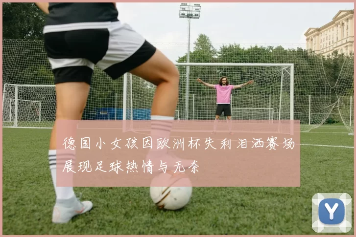 德国小女孩因欧洲杯失利泪洒赛场展现足球热情与无奈