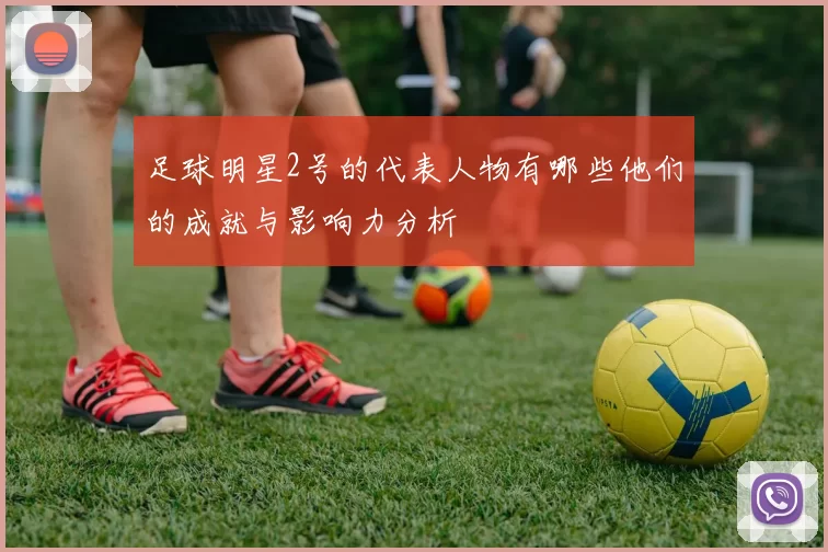 足球明星2号的代表人物有哪些他们的成就与影响力分析
