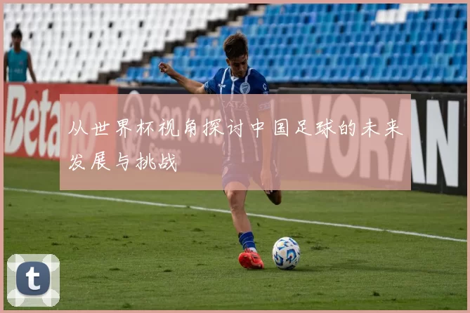 从世界杯视角探讨中国足球的未来发展与挑战