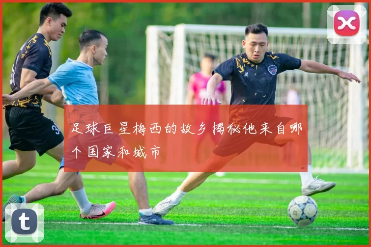 足球巨星梅西的故乡揭秘他来自哪个国家和城市