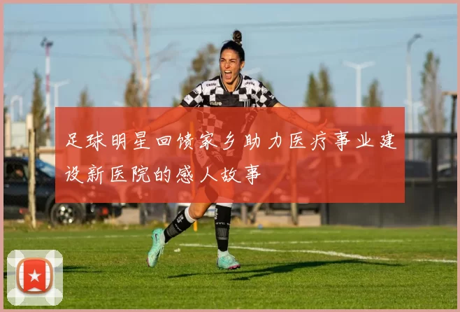 足球明星回馈家乡助力医疗事业建设新医院的感人故事