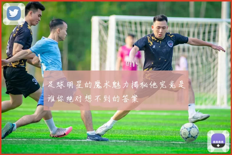足球明星的魔术魅力揭秘他究竟是谁你绝对想不到的答案